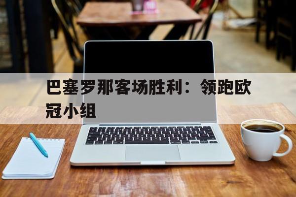 关于巴塞罗那客场胜利：领跑欧冠小组的信息