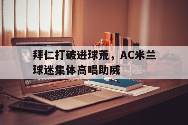 拜仁打破进球荒，AC米兰球迷集体高唱助威